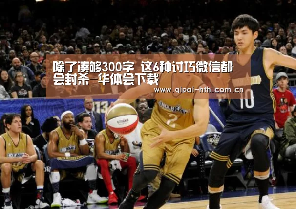除了凑够300字 这6种讨巧微信都会封杀-华体会下载