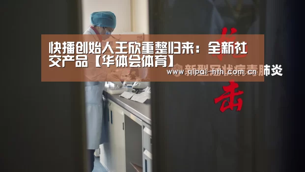 快播创始人王欣重整归来:全新社交产品【华体会体育】(图2) 华体会下载
